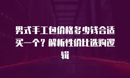男式手工包价格多少钱合适买一个？解析性价比选购逻辑