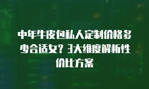 中年牛皮包私人定制价格多少合适女？3大维度解析性价比方案
