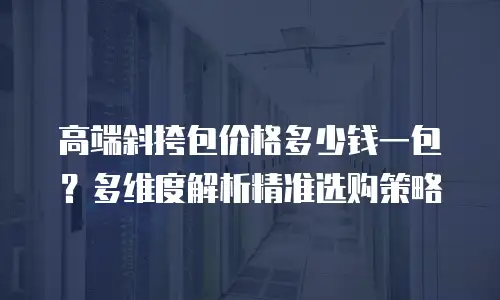 高端斜挎包价格多少钱一包？多维度解析精准选购策略