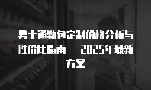 男士通勤包定制价格分析与性价比指南 - 2025年最新方案