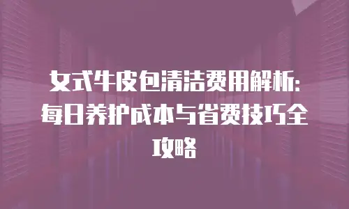 女式牛皮包清洁费用解析：每日养护成本与省费技巧全攻略