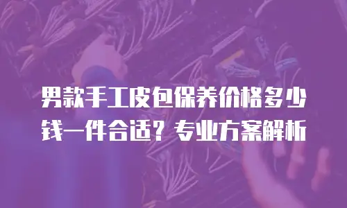 男款手工皮包保养价格多少钱一件合适？专业方案解析