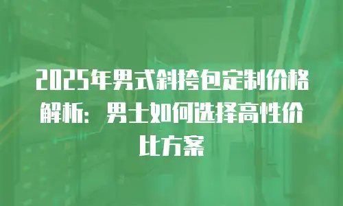 2025年男式斜挎包定制价格解析：男士如何选择高性价比方案
