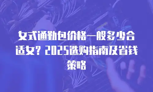 女式通勤包价格一般多少合适女？2025选购指南及省钱策略