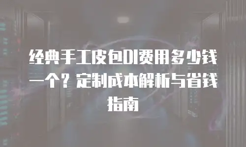 经典手工皮包DI费用多少钱一个？定制成本解析与省钱指南