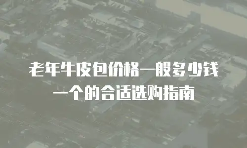 老年牛皮包价格一般多少钱一个的合适选购指南