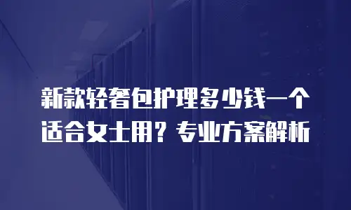 新款轻奢包护理多少钱一个适合女士用？专业方案解析