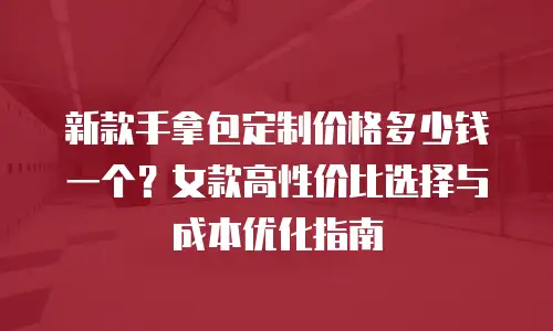 新款手拿包定制价格多少钱一个？女款高性价比选择与成本优化指南