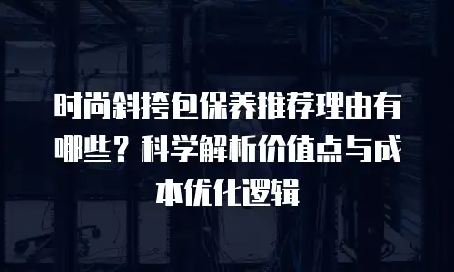 时尚斜挎包保养推荐理由有哪些？科学解析价值点与成本优化逻辑