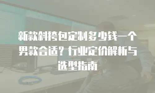 新款斜挎包定制多少钱一个男款合适？行业定价解析与选型指南