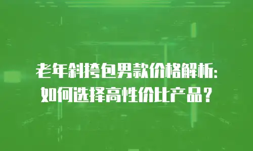 老年斜挎包男款价格解析：如何选择高性价比产品？
