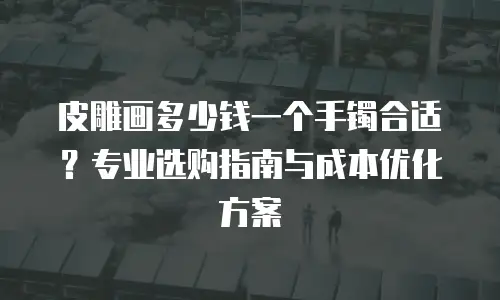 皮雕画多少钱一个手镯合适？专业选购指南与成本优化方案
