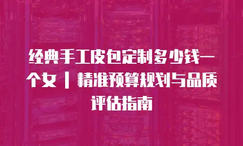 经典手工皮包定制多少钱一个女 | 精准预算规划与品质评估指南