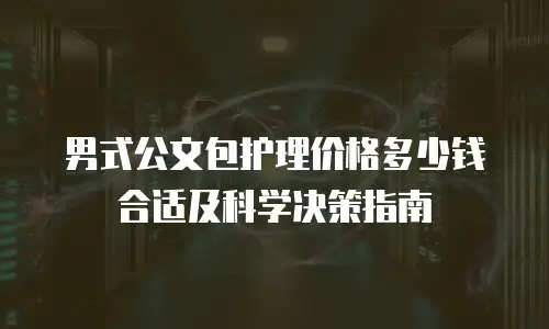 男式公文包护理价格多少钱合适及科学决策指南