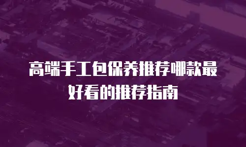 高端手工包保养推荐哪款最好看的推荐指南