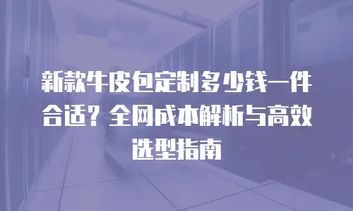 新款牛皮包定制多少钱一件合适？全网成本解析与高效选型指南