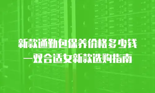 新款通勤包保养价格多少钱 一双合适女新款选购指南