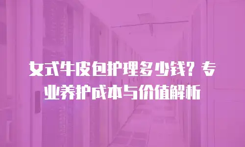 女式牛皮包护理多少钱？专业养护成本与价值解析