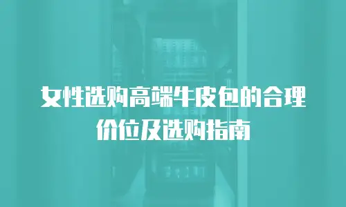 女性选购高端牛皮包的合理价位及选购指南