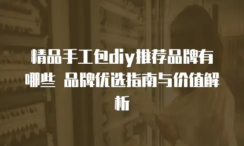 精品手工包diy推荐品牌有哪些 品牌优选指南与价值解析