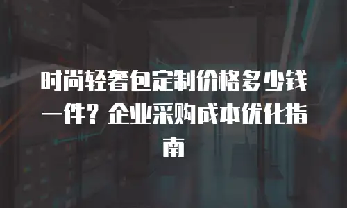 时尚轻奢包定制价格多少钱一件？企业采购成本优化指南