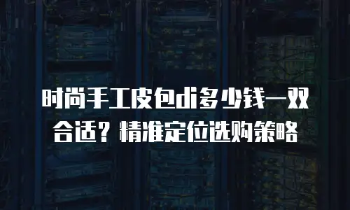时尚手工皮包di多少钱一双合适？精准定位选购策略