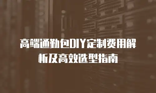 高端通勤包DIY定制费用解析及高效选型指南