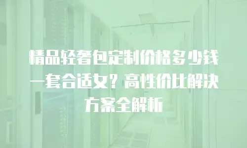 精品轻奢包定制价格多少钱一套合适女？高性价比解决方案全解析