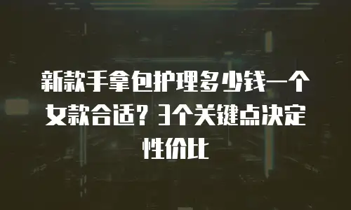 新款手拿包护理多少钱一个女款合适？3个关键点决定性价比