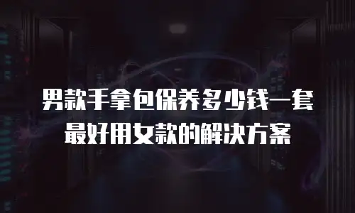 男款手拿包保养多少钱一套最好用女款的解决方案