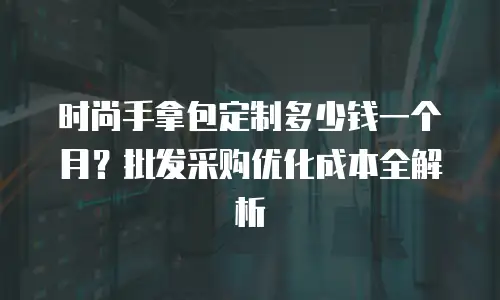 时尚手拿包定制多少钱一个月？批发采购优化成本全解析