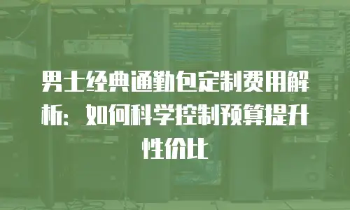 男士经典通勤包定制费用解析：如何科学控制预算提升性价比