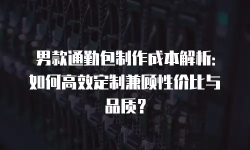 男款通勤包制作成本解析：如何高效定制兼顾性价比与品质？