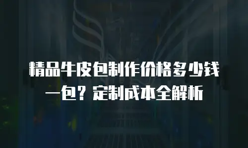 精品牛皮包制作价格多少钱一包？定制成本全解析