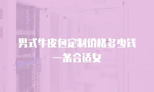男式牛皮包定制价格多少钱一条合适女