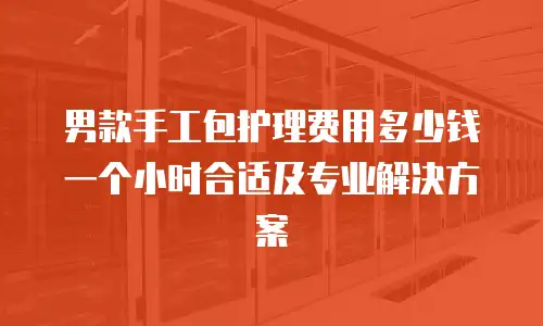 男款手工包护理费用多少钱一个小时合适及专业解决方案