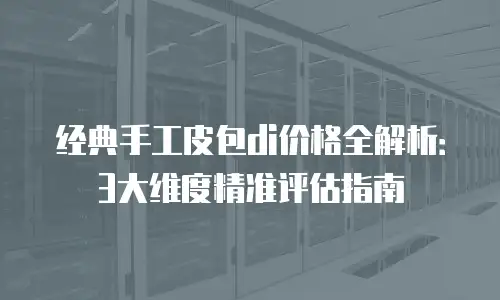 经典手工皮包di价格全解析：3大维度精准评估指南