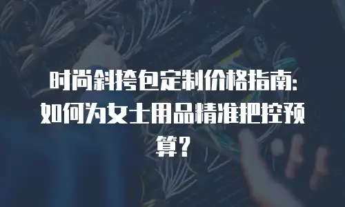 时尚斜挎包定制价格指南：如何为女士用品精准把控预算？