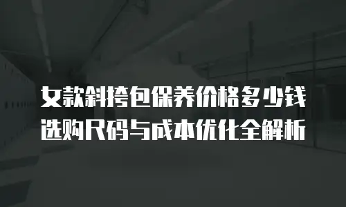 女款斜挎包保养价格多少钱 选购尺码与成本优化全解析