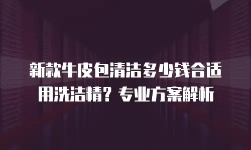 新款牛皮包清洁多少钱合适用洗洁精？专业方案解析