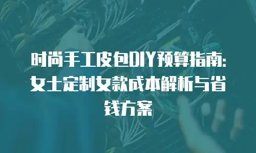 时尚手工皮包DIY预算指南：女士定制女款成本解析与省钱方案