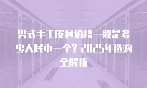 男式手工皮包价格一般是多少人民币一个？2025年选购全解析
