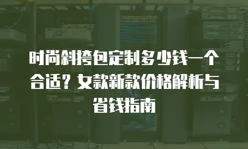 时尚斜挎包定制多少钱一个合适？女款新款价格解析与省钱指南