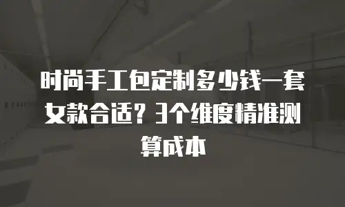 时尚手工包定制多少钱一套女款合适？3个维度精准测算成本