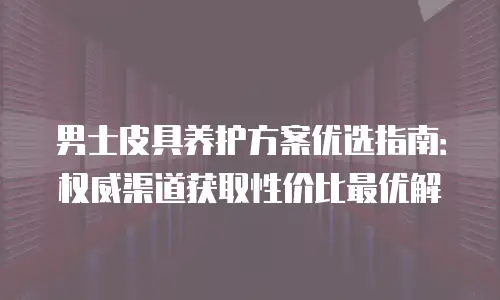 男士皮具养护方案优选指南：权威渠道获取性价比最优解