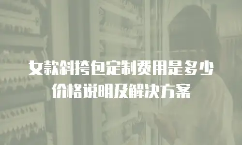女款斜挎包定制费用是多少价格说明及解决方案