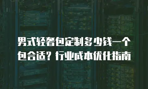 男式轻奢包定制多少钱一个包合适？行业成本优化指南