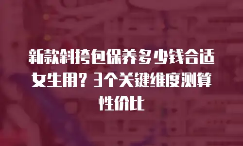 新款斜挎包保养多少钱合适女生用？3个关键维度测算性价比