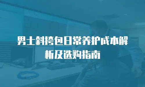 男士斜挎包日常养护成本解析及选购指南