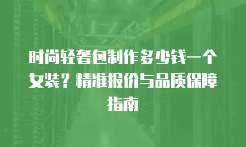 时尚轻奢包制作多少钱一个女装？精准报价与品质保障指南